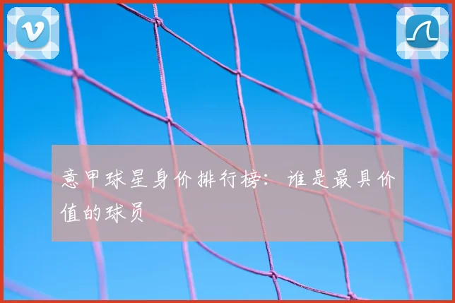 意甲球星身价排行榜:谁是最具价值的球员